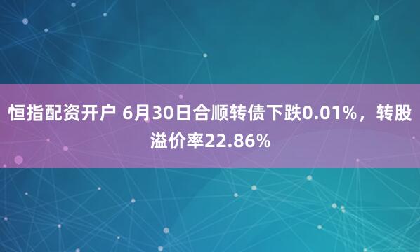 恒指配资开户 6月30日合顺转债下跌0.01%，转股溢价率22.86%