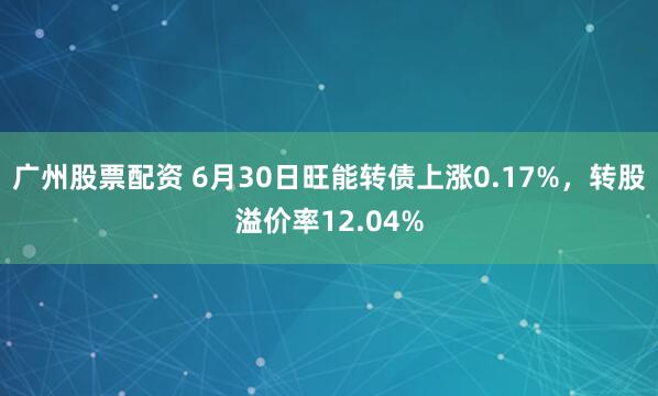 广州股票配资 6月30日旺能转债上涨0.17%，转股溢价率12.04%