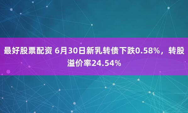 最好股票配资 6月30日新乳转债下跌0.58%,转股溢价率24.54%