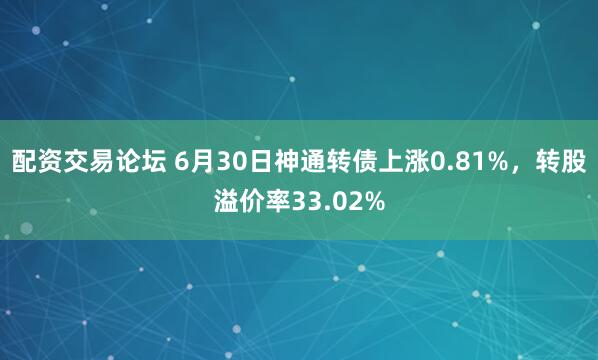配资交易论坛 6月30日神通转债上涨0.81%，转股溢价率33.02%