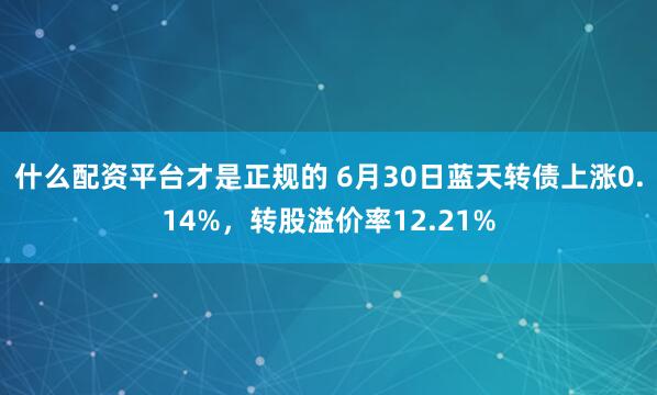 什么配资平台才是正规的 6月30日蓝天转债上涨0.14%，转股溢价率12.21%