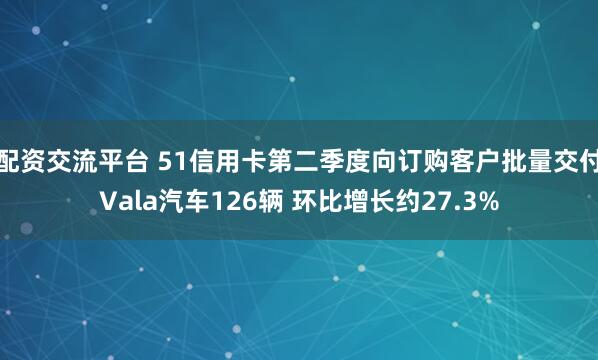 配资交流平台 51信用卡第二季度向订购客户批量交付Vala汽车126辆 环比增长约27.3%