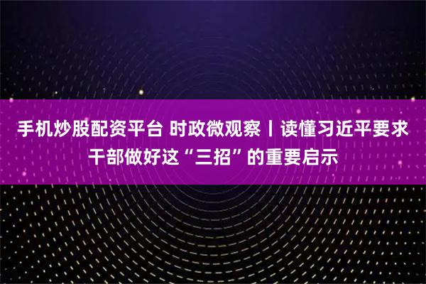 手机炒股配资平台 时政微观察丨读懂习近平要求干部做好这“三招”的重要启示