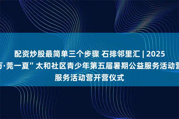 配资炒股最简单三个步骤 石排邻里汇 | 2025年“百千万·莞一夏”太和社区青少年第五届暑期公益服务活动营开营仪式