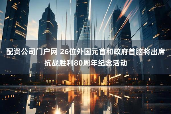 配资公司门户网 26位外国元首和政府首脑将出席抗战胜利80周年纪念活动