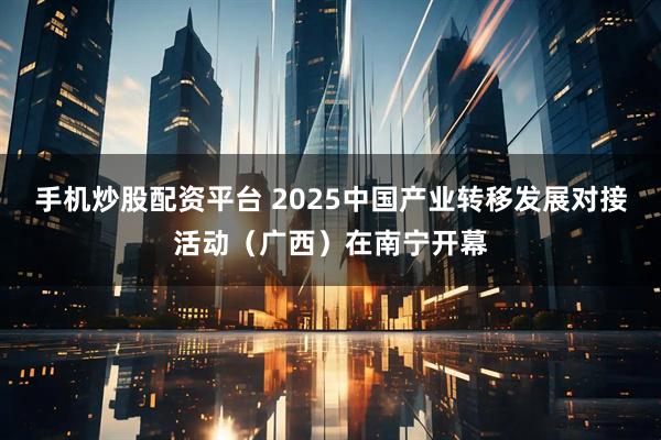 手机炒股配资平台 2025中国产业转移发展对接活动（广西）在南宁开幕